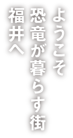 ようこそ恐竜が暮らす街福井へ